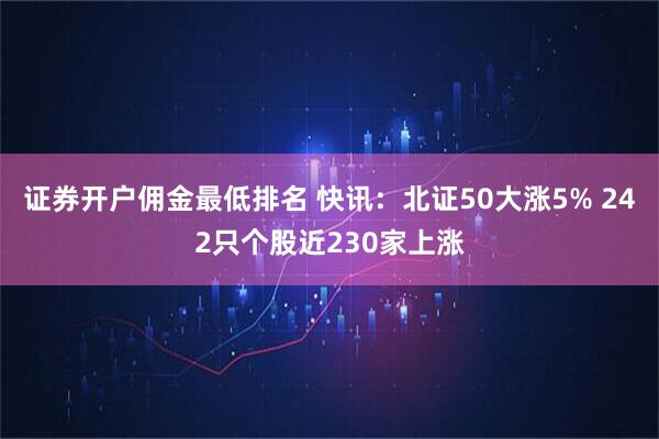 证券开户佣金最低排名 快讯：北证50大涨5% 242只个股近230家上涨