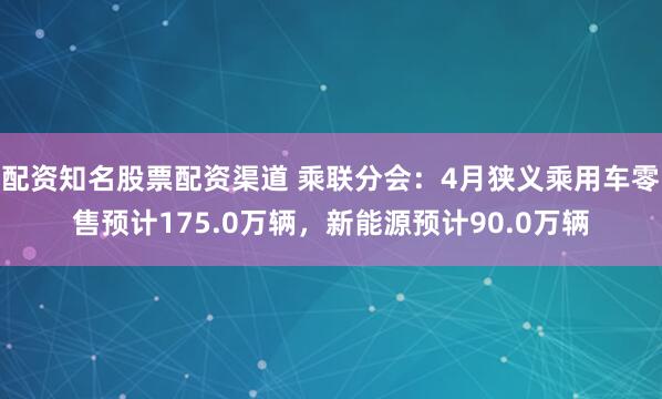 配资知名股票配资渠道 乘联分会：4月狭义乘用车零售预计175.0万辆，新能源预计90.0万辆