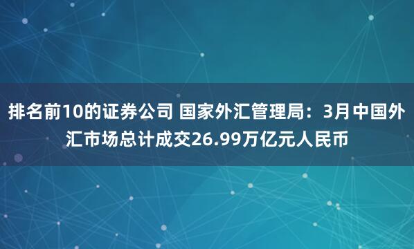 排名前10的证券公司 国家外汇管理局：3月中国外汇市场总计成交26.99万亿元人民币