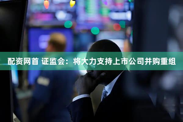 配资网首 证监会：将大力支持上市公司并购重组