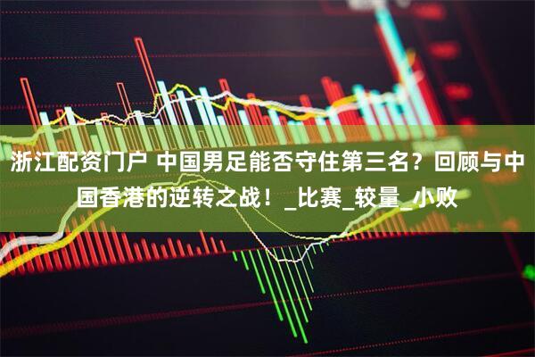 浙江配资门户 中国男足能否守住第三名？回顾与中国香港的逆转之战！_比赛_较量_小败