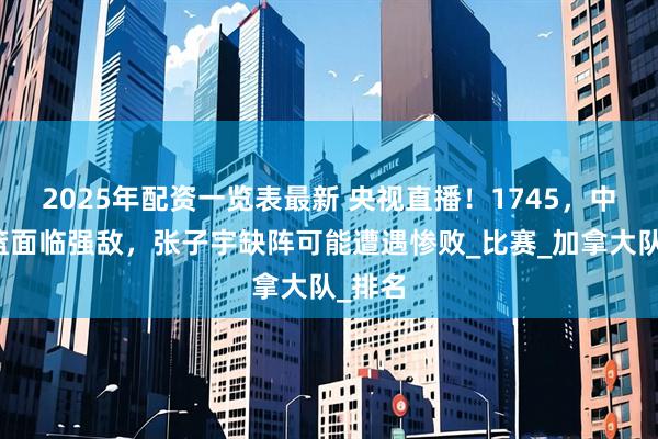 2025年配资一览表最新 央视直播！1745，中国女篮面临强敌，张子宇缺阵可能遭遇惨败_比赛_加拿大队_排名