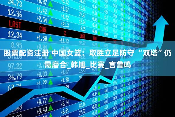 股票配资注册 中国女篮：取胜立足防守 “双塔”仍需磨合_韩旭_比赛_宫鲁鸣