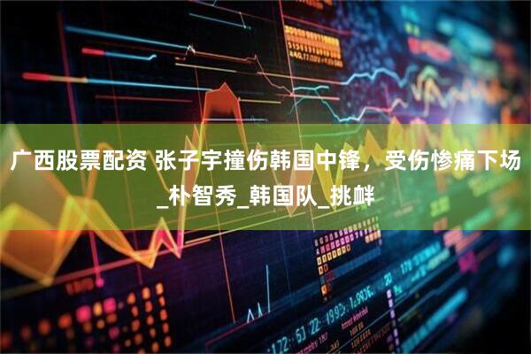 广西股票配资 张子宇撞伤韩国中锋，受伤惨痛下场_朴智秀_韩国队_挑衅