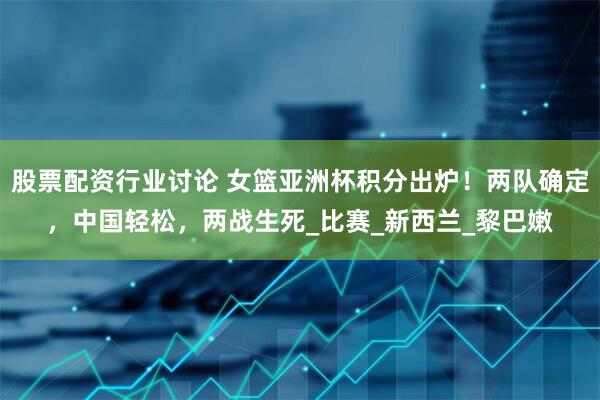 股票配资行业讨论 女篮亚洲杯积分出炉！两队确定，中国轻松，两战生死_比赛_新西兰_黎巴嫩