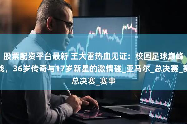 股票配资平台最新 王大雷热血见证：校园足球巅峰之战，36岁传奇与17岁新星的激情碰_亚马尔_总决赛_赛事