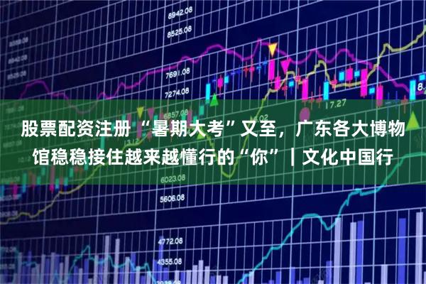 股票配资注册 “暑期大考”又至，广东各大博物馆稳稳接住越来越懂行的“你”｜文化中国行