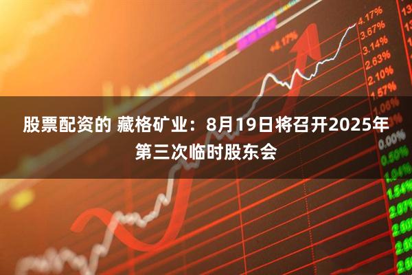 股票配资的 藏格矿业：8月19日将召开2025年第三次临时股东会