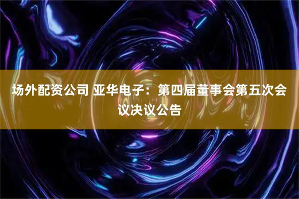 场外配资公司 亚华电子：第四届董事会第五次会议决议公告