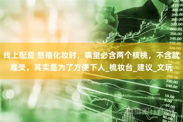 线上配资 慈禧化妆时，嘴里必含两个核桃，不含就难受，其实是为了方便下人_梳妆台_建议_文玩