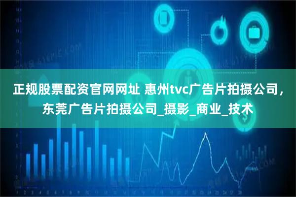 正规股票配资官网网址 惠州tvc广告片拍摄公司，东莞广告片拍摄公司_摄影_商业_技术