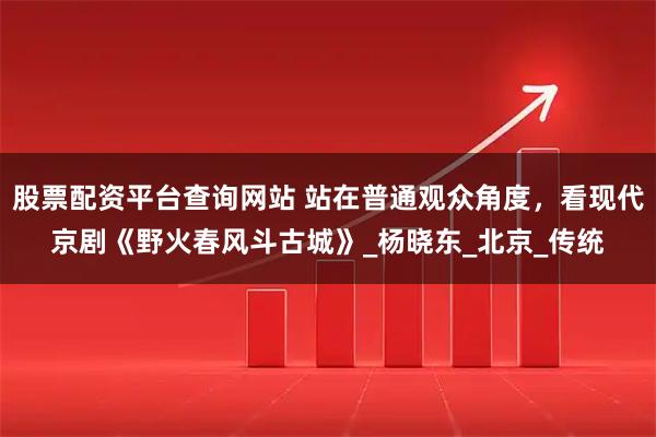 股票配资平台查询网站 站在普通观众角度，看现代京剧《野火春风斗古城》_杨晓东_北京_传统