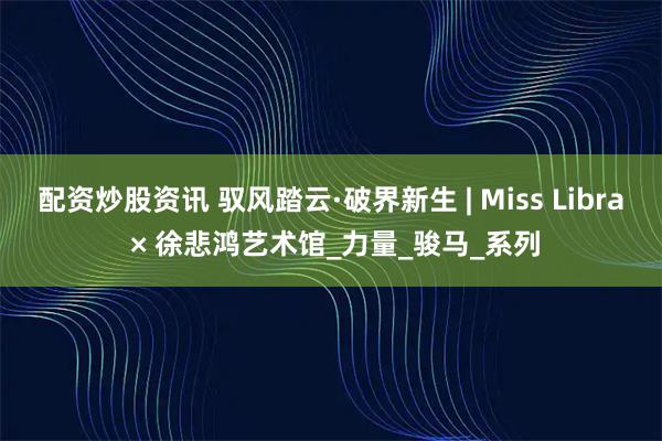 配资炒股资讯 驭风踏云·破界新生 | Miss Libra × 徐悲鸿艺术馆_力量_骏马_系列