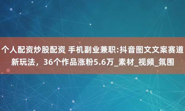个人配资炒股配资 手机副业兼职:抖音图文文案赛道新玩法，36个作品涨粉5.6万_素材_视频_氛围