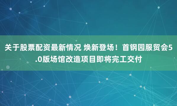 关于股票配资最新情况 焕新登场！首钢园服贸会5.0版场馆改造项目即将完工交付