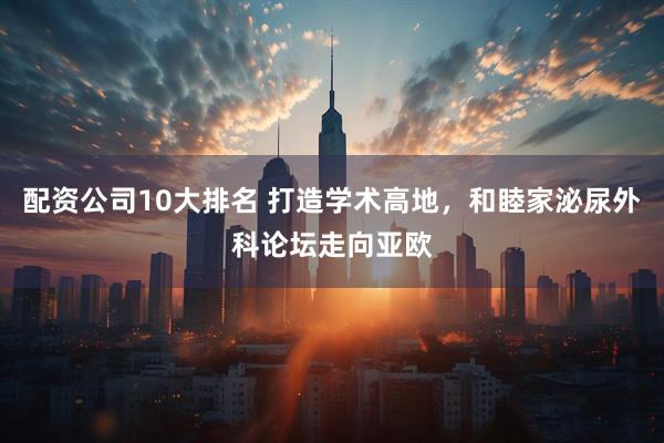 配资公司10大排名 打造学术高地，和睦家泌尿外科论坛走向亚欧