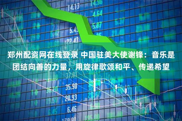 郑州配资网在线登录 中国驻美大使谢锋：音乐是团结向善的力量，用旋律歌颂和平、传递希望