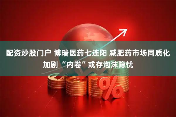 配资炒股门户 博瑞医药七连阳 减肥药市场同质化加剧 “内卷”或存泡沫隐忧