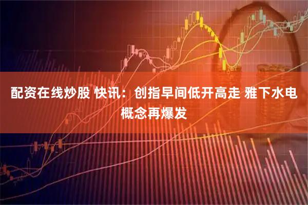 配资在线炒股 快讯：创指早间低开高走 雅下水电概念再爆发
