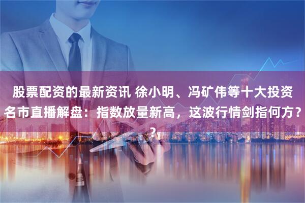 股票配资的最新资讯 徐小明、冯矿伟等十大投资名市直播解盘：指数放量新高，这波行情剑指何方？