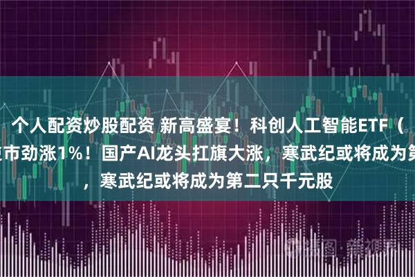 个人配资炒股配资 新高盛宴！科创人工智能ETF（589520）逆市劲涨1%！国产AI龙头扛旗大涨，寒武纪或将成为第二只千元股