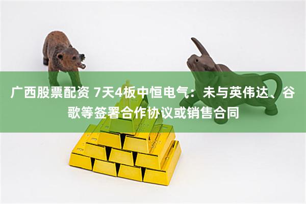 广西股票配资 7天4板中恒电气：未与英伟达、谷歌等签署合作协议或销售合同
