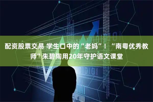 配资股票交易 学生口中的“老妈”！“南粤优秀教师”朱碧陶用20年守护语文课堂