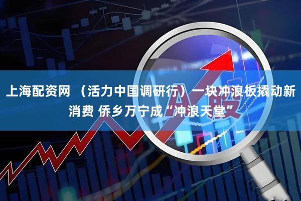 上海配资网 （活力中国调研行）一块冲浪板撬动新消费 侨乡万宁成“冲浪天堂”