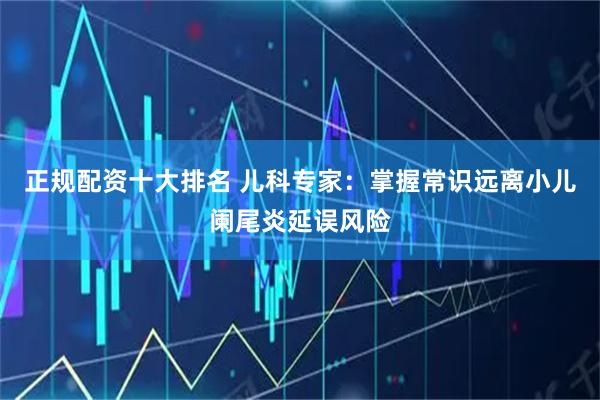 正规配资十大排名 儿科专家：掌握常识远离小儿阑尾炎延误风险
