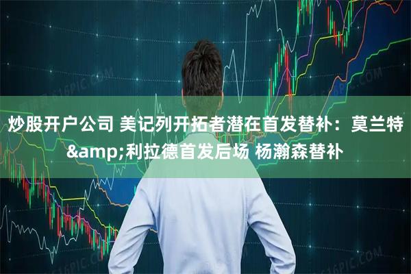 炒股开户公司 美记列开拓者潜在首发替补：莫兰特&利拉德首发后场 杨瀚森替补