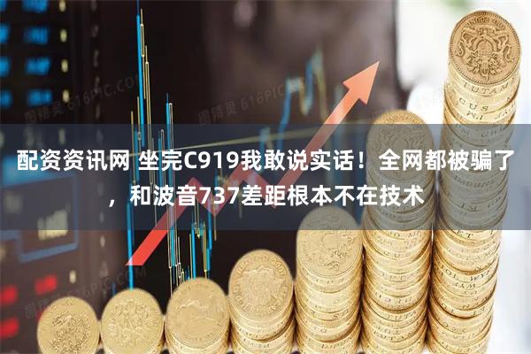 配资资讯网 坐完C919我敢说实话！全网都被骗了，和波音737差距根本不在技术