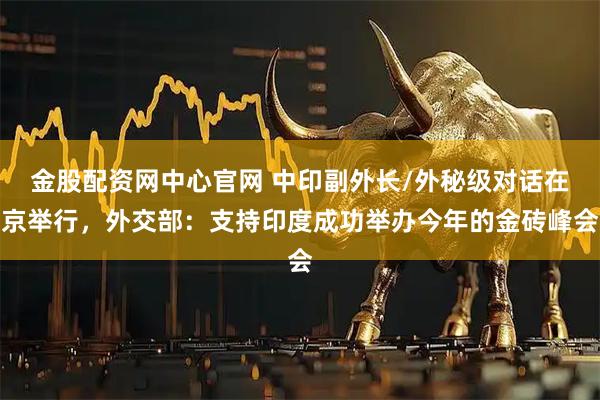 金股配资网中心官网 中印副外长/外秘级对话在京举行，外交部：支持印度成功举办今年的金砖峰会