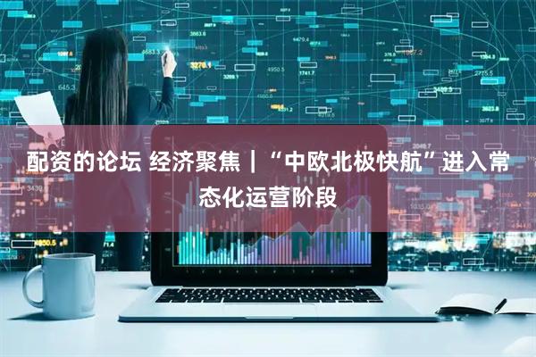 配资的论坛 经济聚焦｜“中欧北极快航”进入常态化运营阶段